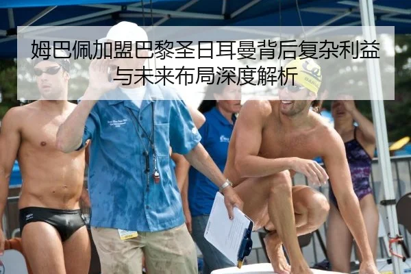 姆巴佩加盟巴黎圣日耳曼背后复杂利益与未来布局深度解析