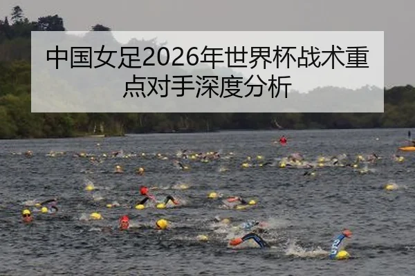 中国女足2026年世界杯战术重点对手深度分析
